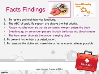 Facts Findings
1. To restore and maintain vital functions.
2. The ABC of basic life support are always the first priority.
• Airway must be open so that air containing oxygen enters the body
• Breathing go on so oxygen passes through the lungs into blood stream
• The heart must circulate the oxygen carrying blood
2. To prevent further injury or deterioration.
3. To reassure the victim and make him or her as comfortable as possible
Asra Hameed (trainee at CDL)
 