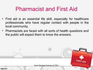 Pharmacist and First Aid
• First aid is an essential life skill, especially for healthcare
professionals who have regular contact with people in the
local community.
• Pharmacists are faced with all sorts of health questions and
the public will expect them to know the answers.
Asra Hameed (trainee at CDL)
 