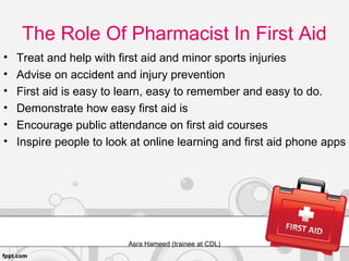 The Role Of Pharmacist In First Aid
• Treat and help with first aid and minor sports injuries
• Advise on accident and injury prevention
• First aid is easy to learn, easy to remember and easy to do.
• Demonstrate how easy first aid is
• Encourage public attendance on first aid courses
• Inspire people to look at online learning and first aid phone apps
Asra Hameed (trainee at CDL)
 