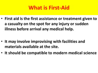 What is First-Aid
• First aid is the first assistance or treatment given to
a casualty on the spot for any injury or sudden
illness before arrival any medical help.
• It may involve improvising with facilities and
materials available at the site.
• It should be compatible to modern medical science
 