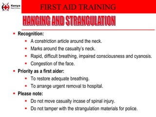 FIRST AID TRAINING
 Recognition:
 A constriction article around the neck.
 Marks around the casualty’s neck.
 Rapid, difficult breathing, impaired consciousness and cyanosis.
 Congestion of the face.
 Priority as a first aider:
 To restore adequate breathing.
 To arrange urgent removal to hospital.
 Please note:
 Do not move casualty incase of spinal injury.
 Do not tamper with the strangulation materials for police.
 