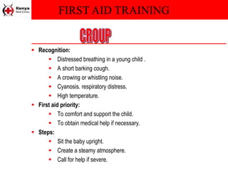 FIRST AID TRAINING
 Recognition:
 Distressed breathing in a young child .
 A short barking cough.
 A crowing or whistling noise.
 Cyanosis. respiratory distress.
 High temperature.
 First aid priority:
 To comfort and support the child.
 To obtain medical help if necessary.
 Steps:
 Sit the baby upright.
 Create a steamy atmosphere.
 Call for help if severe.
 