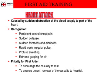 FIRST AID TRAINING
 Caused by sudden obstruction of the blood supply to part of the
heart.
 Recognition:
 Persistent central chest pain.
 Sudden collapse.
 Sudden faintness and dizziness
 Rapid week irregular pulse.
 Profuse sweating.
 Extreme gasping for air.
 Priority for First Aider:
 To encourage the casualty to rest.
 To arrange urgent removal of the casualty to hospital.
 
