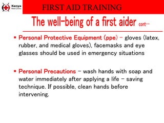 FIRST AID TRAINING
 Personal Protective Equipment (ppe) – gloves (latex,
rubber, and medical gloves), facemasks and eye
glasses should be used in emergency situations
 Personal Precautions – wash hands with soap and
water immediately after applying a life – saving
technique. If possible, clean hands before
intervening.
 