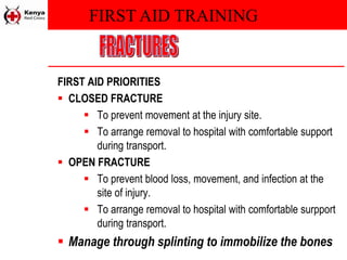 FIRST AID TRAINING
FIRST AID PRIORITIES
 CLOSED FRACTURE
 To prevent movement at the injury site.
 To arrange removal to hospital with comfortable support
during transport.
 OPEN FRACTURE
 To prevent blood loss, movement, and infection at the
site of injury.
 To arrange removal to hospital with comfortable surpport
during transport.
 Manage through splinting to immobilize the bones
 