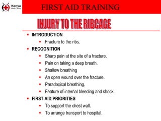 FIRST AID TRAINING
 INTRODUCTION
 Fracture to the ribs.
 RECOGNITION
 Sharp pain at the site of a fracture.
 Pain on taking a deep breath.
 Shallow breathing
 An open wound over the fracture.
 Paradoxical breathing.
 Feature of internal bleeding and shock.
 FIRST AID PRIORITIES
 To support the chest wall.
 To arrange transport to hospital.
 