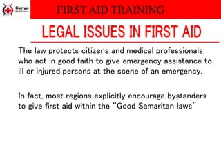 FIRST AID TRAINING
The law protects citizens and medical professionals
who act in good faith to give emergency assistance to
ill or injured persons at the scene of an emergency.
In fact, most regions explicitly encourage bystanders
to give first aid within the “Good Samaritan laws”
 