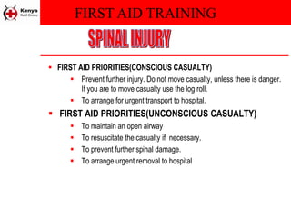 FIRST AID TRAINING
 FIRST AID PRIORITIES(CONSCIOUS CASUALTY)
 Prevent further injury. Do not move casualty, unless there is danger.
If you are to move casualty use the log roll.
 To arrange for urgent transport to hospital.
 FIRST AID PRIORITIES(UNCONSCIOUS CASUALTY)
 To maintain an open airway
 To resuscitate the casualty if necessary.
 To prevent further spinal damage.
 To arrange urgent removal to hospital
 