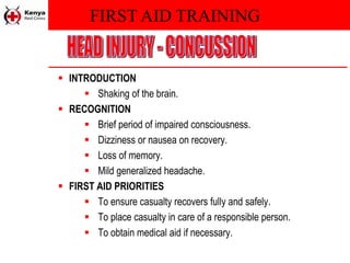 FIRST AID TRAINING
 INTRODUCTION
 Shaking of the brain.
 RECOGNITION
 Brief period of impaired consciousness.
 Dizziness or nausea on recovery.
 Loss of memory.
 Mild generalized headache.
 FIRST AID PRIORITIES
 To ensure casualty recovers fully and safely.
 To place casualty in care of a responsible person.
 To obtain medical aid if necessary.
 