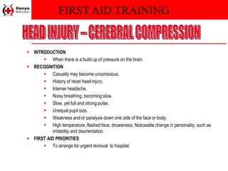 FIRST AID TRAINING
 INTRODUCTION
 When there is a build up of pressure on the brain.
 RECOGNITION
 Casualty may become unconscious.
 History of recet head injury.
 Intense headache.
 Noisy breathing, becoming slow.
 Slow, yet full and strong pulse.
 Unequal pupil size.
 Weakness and or paralysis down one side of the face or body.
 High temperature, flashed face, drowsiness, Noticeable change in personality, such as
irritability and disorientation.
 FIRST AID PRIORITIES
 To arrange for urgent removal to hospital.
 