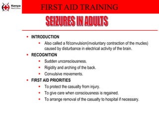 FIRST AID TRAINING
 INTRODUCTION
 Also called a fit/convulsion(involuntary contraction of the mucles)
caused by disturbance in electrical activity of the brain.
 RECOGNITION
 Sudden unconsciousness.
 Rigidity and arching of the back.
 Convulsive movements.
 FIRST AID PRIORITIES
 To protect the casualty from injury.
 To give care when consciousness is regained.
 To arrange removal of the casualty to hospital if necessary.
 