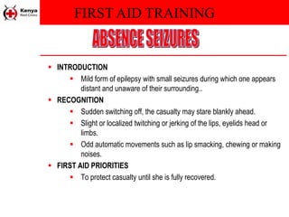 FIRST AID TRAINING
 INTRODUCTION
 Mild form of epilepsy with small seizures during which one appears
distant and unaware of their surrounding..
 RECOGNITION
 Sudden switching off, the casualty may stare blankly ahead.
 Slight or localized twitching or jerking of the lips, eyelids head or
limbs.
 Odd automatic movements such as lip smacking, chewing or making
noises.
 FIRST AID PRIORITIES
 To protect casualty until she is fully recovered.
 
