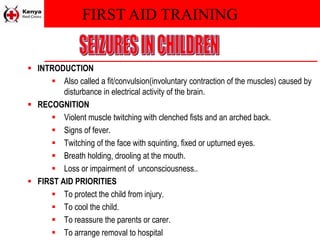 FIRST AID TRAINING
 INTRODUCTION
 Also called a fit/convulsion(involuntary contraction of the muscles) caused by
disturbance in electrical activity of the brain.
 RECOGNITION
 Violent muscle twitching with clenched fists and an arched back.
 Signs of fever.
 Twitching of the face with squinting, fixed or upturned eyes.
 Breath holding, drooling at the mouth.
 Loss or impairment of unconsciousness..
 FIRST AID PRIORITIES
 To protect the child from injury.
 To cool the child.
 To reassure the parents or carer.
 To arrange removal to hospital
 