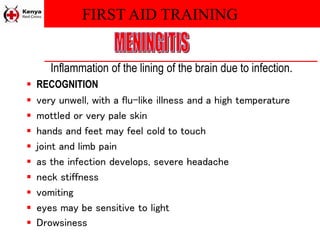 FIRST AID TRAINING
Inflammation of the lining of the brain due to infection.
 RECOGNITION
 very unwell, with a flu-like illness and a high temperature
 mottled or very pale skin
 hands and feet may feel cold to touch
 joint and limb pain
 as the infection develops, severe headache
 neck stiffness
 vomiting
 eyes may be sensitive to light
 Drowsiness
 
