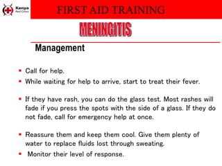 FIRST AID TRAINING
Management
 Call for help.
 While waiting for help to arrive, start to treat their fever.
 If they have rash, you can do the glass test. Most rashes will
fade if you press the spots with the side of a glass. If they do
not fade, call for emergency help at once.
 Reassure them and keep them cool. Give them plenty of
water to replace fluids lost through sweating.
 Monitor their level of response.
 