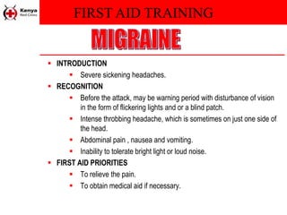 FIRST AID TRAINING
 INTRODUCTION
 Severe sickening headaches.
 RECOGNITION
 Before the attack, may be warning period with disturbance of vision
in the form of flickering lights and or a blind patch.
 Intense throbbing headache, which is sometimes on just one side of
the head.
 Abdominal pain , nausea and vomiting.
 Inability to tolerate bright light or loud noise.
 FIRST AID PRIORITIES
 To relieve the pain.
 To obtain medical aid if necessary.
 