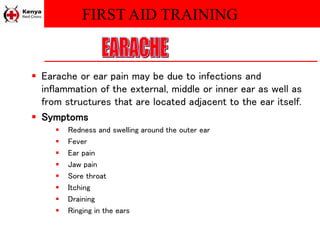 FIRST AID TRAINING
 Earache or ear pain may be due to infections and
inflammation of the external, middle or inner ear as well as
from structures that are located adjacent to the ear itself.
 Symptoms
 Redness and swelling around the outer ear
 Fever
 Ear pain
 Jaw pain
 Sore throat
 Itching
 Draining
 Ringing in the ears
 