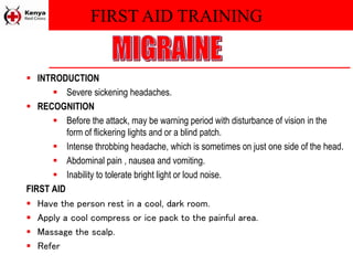 FIRST AID TRAINING
 INTRODUCTION
 Severe sickening headaches.
 RECOGNITION
 Before the attack, may be warning period with disturbance of vision in the
form of flickering lights and or a blind patch.
 Intense throbbing headache, which is sometimes on just one side of the head.
 Abdominal pain , nausea and vomiting.
 Inability to tolerate bright light or loud noise.
FIRST AID
 Have the person rest in a cool, dark room.
 Apply a cool compress or ice pack to the painful area.
 Massage the scalp.
 Refer
 