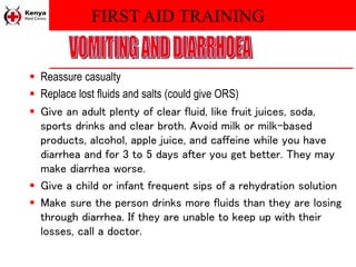 FIRST AID TRAINING
 Reassure casualty
 Replace lost fluids and salts (could give ORS)
 Give an adult plenty of clear fluid, like fruit juices, soda,
sports drinks and clear broth. Avoid milk or milk-based
products, alcohol, apple juice, and caffeine while you have
diarrhea and for 3 to 5 days after you get better. They may
make diarrhea worse.
 Give a child or infant frequent sips of a rehydration solution
 Make sure the person drinks more fluids than they are losing
through diarrhea. If they are unable to keep up with their
losses, call a doctor.
 