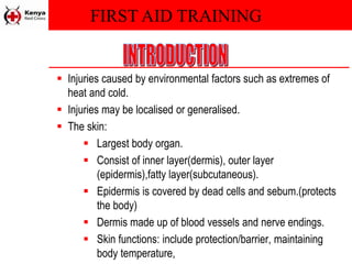 FIRST AID TRAINING
 Injuries caused by environmental factors such as extremes of
heat and cold.
 Injuries may be localised or generalised.
 The skin:
 Largest body organ.
 Consist of inner layer(dermis), outer layer
(epidermis),fatty layer(subcutaneous).
 Epidermis is covered by dead cells and sebum.(protects
the body)
 Dermis made up of blood vessels and nerve endings.
 Skin functions: include protection/barrier, maintaining
body temperature,
 