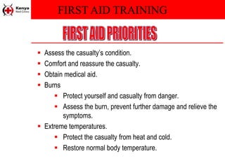 FIRST AID TRAINING
 Assess the casualty’s condition.
 Comfort and reassure the casualty.
 Obtain medical aid.
 Burns
 Protect yourself and casualty from danger.
 Assess the burn, prevent further damage and relieve the
symptoms.
 Extreme temperatures.
 Protect the casualty from heat and cold.
 Restore normal body temperature.
 