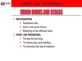 FIRST AID TRAINING
 RECOGNITION
 Reddened skin.
 Pain in the area of burn.
 Blistering of the affected area.
 FIRST AID PRIORITIES.
 To stop the burning.
 To relieve pain and swelling.
 To minimize the risk of infection.
 