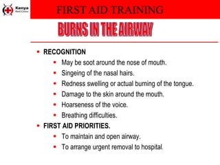 FIRST AID TRAINING
 RECOGNITION
 May be soot around the nose of mouth.
 Singeing of the nasal hairs.
 Redness swelling or actual burning of the tongue.
 Damage to the skin around the mouth.
 Hoarseness of the voice.
 Breathing difficulties.
 FIRST AID PRIORITIES.
 To maintain and open airway.
 To arrange urgent removal to hospital.
 