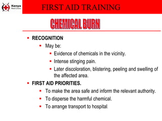 FIRST AID TRAINING
 RECOGNITION
 May be:
 Evidence of chemicals in the vicinity.
 Intense stinging pain.
 Later discoloration, blistering, peeling and swelling of
the affected area.
 FIRST AID PRIORITIES.
 To make the area safe and inform the relevant authority.
 To disperse the harmful chemical.
 To arrange transport to hospital.
 