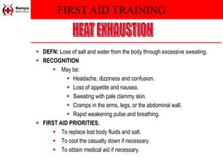 FIRST AID TRAINING
 DEFN: Lose of salt and water from the body through excessive sweating.
 RECOGNITION
 May be:
 Headache, dizziness and confusion.
 Loss of appetite and nausea.
 Sweating with pale clammy skin.
 Cramps in the arms, legs, or the abdominal wall.
 Rapid weakening pulse and breathing.
 FIRST AID PRIORITIES.
 To replace lost body fluids and salt.
 To cool the casualty down if necessary.
 To obtain medical aid if necessary.
 