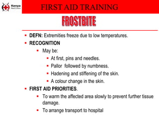 FIRST AID TRAINING
 DEFN: Extremities freeze due to low temperatures.
 RECOGNITION
 May be:
 At first, pins and needles.
 Pallor followed by numbness.
 Hadening and stiffening of the skin.
 A colour change in the skin.
 FIRST AID PRIORITIES.
 To warm the affected area slowly to prevent further tissue
damage.
 To arrange transport to hospital
 