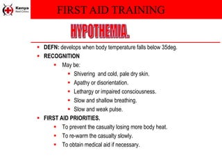 FIRST AID TRAINING
 DEFN: develops when body temperature falls below 35deg.
 RECOGNITION
 May be:
 Shivering and cold, pale dry skin.
 Apathy or disorientation.
 Lethargy or impaired consciousness.
 Slow and shallow breathing.
 Slow and weak pulse.
 FIRST AID PRIORITIES.
 To prevent the casualty losing more body heat.
 To re-warm the casualty slowly.
 To obtain medical aid if necessary.
 