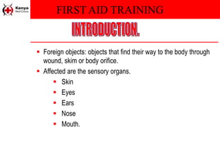 FIRST AID TRAINING
 Foreign objects: objects that find their way to the body through
wound, skim or body orifice.
 Affected are the sensory organs.
 Skin
 Eyes
 Ears
 Nose
 Mouth.
 