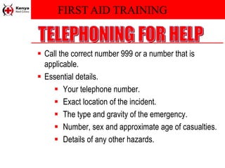 FIRST AID TRAINING
 Call the correct number 999 or a number that is
applicable.
 Essential details.
 Your telephone number.
 Exact location of the incident.
 The type and gravity of the emergency.
 Number, sex and approximate age of casualties.
 Details of any other hazards.
 