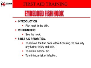 FIRST AID TRAINING
 INTRODUCTION
 Fish hook in the skin.
 RECOGNITION
 See the hook.
 FIRST AID PRIORITIES.
 To remove the fish hook without causing the casualty
any further injury and pain.
 To obtain medical aid.
 To minimize risk of infection.
 