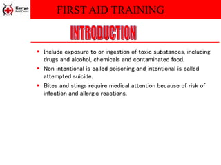 FIRST AID TRAINING
 Include exposure to or ingestion of toxic substances, including
drugs and alcohol, chemicals and contaminated food.
 Non intentional is called poisoning and intentional is called
attempted suicide.
 Bites and stings require medical attention because of risk of
infection and allergic reactions.
 