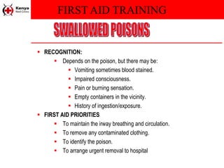 FIRST AID TRAINING
 RECOGNITION:
 Depends on the poison, but there may be:
 Vomiting sometimes blood stained.
 Impaired consciousness.
 Pain or burning sensation.
 Empty containers in the vicinity.
 History of ingestion/exposure.
 FIRST AID PRIORITIES
 To maintain the irway breathing and circulation.
 To remove any contaminated clothing.
 To identify the poison.
 To arrange urgent removal to hospital
 
