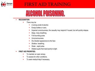 FIRST AID TRAINING
 RECOGNITION
 There may be:
 A strong smell of alcohol.
 Empty bottles or cans.
 Impaired consciousness, the casualty may respond if roused, but will quickly relapse.
 Deep, noisy breathing.
 Full bounding pulse.
 Unconsciousness.
 Dry bloated appearance to the face
 Shallow breathing.
 Weak , rapid pulse.
 Dilated pupils that react poorly to light.
 FIRST AID PRIORITIES.
 To maintain an open airway.
 To assess for other conditions.
 To seek medical help if necessary.
 