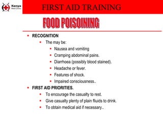 FIRST AID TRAINING
 RECOGNITION
 The may be:
 Nausea and vomiting
 Cramping abdominal pains.
 Diarrhoea (possibly blood stained).
 Headache or fever.
 Features of shock.
 Impaired consciousness..
 FIRST AID PRIORITIES.
 To encourage the casualty to rest.
 Give casualty plenty of plain fliuids to drink.
 To obtain medical aid if necessary..
 