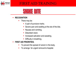 FIRST AID TRAINING
 RECOGNITION
 There may be:
 A pair of puncture marks.
 Severe pain and swelling at the ste of the bite.
 Nausea and vomiting.
 Disturbed vision.
 Increased salivation and sweating.
 Difficulty in breathing.
 FIRST AID PRIORITIES.
 To prevent the spread of venom in the body.
 To arrange for urgent removal to hospital.
 