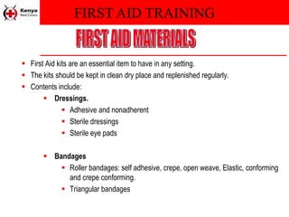 FIRST AID TRAINING
 First Aid kits are an essential item to have in any setting.
 The kits should be kept in clean dry place and replenished regularly.
 Contents include:
 Dressings.
 Adhesive and nonadherent
 Sterile dressings
 Sterile eye pads
 Bandages
 Roller bandages: self adhesive, crepe, open weave, Elastic, conforming
and crepe conforming.
 Triangular bandages
 