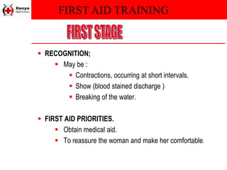 FIRST AID TRAINING
 RECOGNITION;
 May be :
 Contractions, occurring at short intervals.
 Show (blood stained discharge )
 Breaking of the water.
 FIRST AID PRIORITIES.
 Obtain medical aid.
 To reassure the woman and make her comfortable.
 