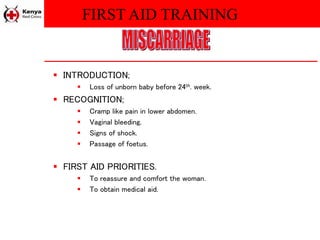 FIRST AID TRAINING
 INTRODUCTION;
 Loss of unborn baby before 24th. week.
 RECOGNITION;
 Cramp like pain in lower abdomen.
 Vaginal bleeding.
 Signs of shock.
 Passage of foetus.
 FIRST AID PRIORITIES.
 To reassure and comfort the woman.
 To obtain medical aid.
 