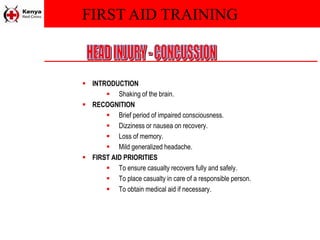 FIRST AID TRAINING
 INTRODUCTION
 Shaking of the brain.
 RECOGNITION
 Brief period of impaired consciousness.
 Dizziness or nausea on recovery.
 Loss of memory.
 Mild generalized headache.
 FIRST AID PRIORITIES
 To ensure casualty recovers fully and safely.
 To place casualty in care of a responsible person.
 To obtain medical aid if necessary.
 