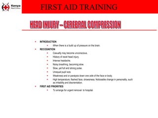FIRST AID TRAINING
 INTRODUCTION
 When there is a build up of pressure on the brain.
 RECOGNITION
 Casualty may become unconscious.
 History of recet head injury.
 Intense headache.
 Noisy breathing, becoming slow.
 Slow, yet full and strong pulse.
 Unequal pupil size.
 Weakness and or paralysis down one side of the face or body.
 High temperature, flashed face, drowsiness, Noticeable change in personality, such
as irritability and disorientation.
 FIRST AID PRIORITIES
 To arrange for urgent removal to hospital.
 