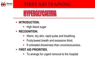 FIRST AID TRAINING
 INTRODUCTION;
 High blood sugar
 RECOGNITION;
 Warm, dry skin, rapid pulse and breathing.
 Fruity/sweet breath and excessive thirst.
 If untreated drowsiness then unconsciousness..
 FIRST AID PRIORITIES.
 To arrange for urgent removal to the hospital
 