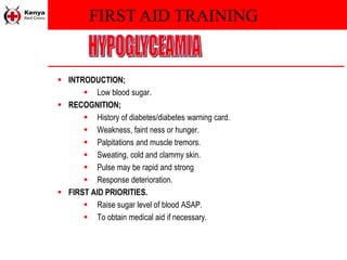 FIRST AID TRAINING
 INTRODUCTION;
 Low blood sugar.
 RECOGNITION;
 History of diabetes/diabetes warning card.
 Weakness, faint ness or hunger.
 Palpitations and muscle tremors.
 Sweating, cold and clammy skin.
 Pulse may be rapid and strong
 Response deterioration.
 FIRST AID PRIORITIES.
 Raise sugar level of blood ASAP.
 To obtain medical aid if necessary.
 