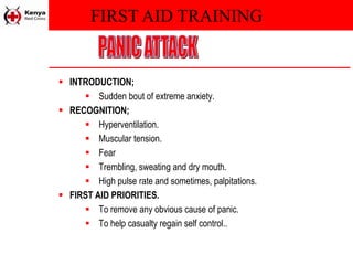 FIRST AID TRAINING
 INTRODUCTION;
 Sudden bout of extreme anxiety.
 RECOGNITION;
 Hyperventilation.
 Muscular tension.
 Fear
 Trembling, sweating and dry mouth.
 High pulse rate and sometimes, palpitations.
 FIRST AID PRIORITIES.
 To remove any obvious cause of panic.
 To help casualty regain self control..
 