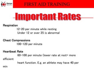 FIRST AID TRAINING
Respiration
12-20 per minute while resting
Under 12 or over 25 is abnormal
Chest Compressions
100-120 per minute
Heartbeat Rate
60-100 per minute (lower rate at rest= more
efficient
heart function. E.g. an athlete may have 40 per
min
 
