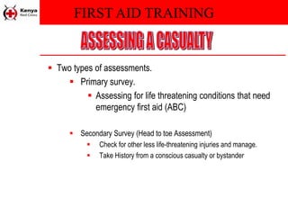 FIRST AID TRAINING
 Two types of assessments.
 Primary survey.
 Assessing for life threatening conditions that need
emergency first aid (ABC)
 Secondary Survey (Head to toe Assessment)
 Check for other less life-threatening injuries and manage.
 Take History from a conscious casualty or bystander
 