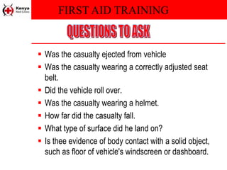 FIRST AID TRAINING
 Was the casualty ejected from vehicle
 Was the casualty wearing a correctly adjusted seat
belt.
 Did the vehicle roll over.
 Was the casualty wearing a helmet.
 How far did the casualty fall.
 What type of surface did he land on?
 Is thee evidence of body contact with a solid object,
such as floor of vehicle's windscreen or dashboard.
 